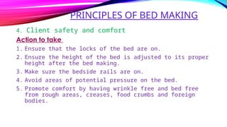 PRINCIPLES OF BED MAKING
4. Client safety and comfort
Action to take
1. Ensure that the locks of the bed are on.
2. Ensure the height of the bed is adjusted to its proper
height after the bed making.
3. Make sure the bedside rails are on.
4. Avoid areas of potential pressure on the bed.
5. Promote comfort by having wrinkle free and bed free
from rough areas, creases, food crumbs and foreign
bodies.
 