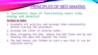 PRINCIPLES OF BED MAKING
5. Systematic ways of functioning saves time,
energy and material
Action to take
1. Assemble all articles and arrange them conveniently
before staring the procedure.
2. Arrange the linen in reverse order.
3. When stripping the bed, remove the bed linen one by one
holding the open end towards the floor.
4. The bed sheets are folded in such a way that it can be
replaced easily.
 