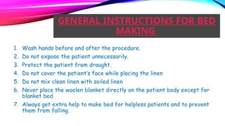 GENERAL INSTRUCTIONS FOR BED
MAKING
1. Wash hands before and after the procedure.
2. Do not expose the patient unnecessarily.
3. Protect the patient from draught.
4. Do not cover the patient’s face while placing the linen
5. Do not mix clean linen with soiled linen
6. Never place the woolen blanket directly on the patient body except for
blanket bed
7. Always get extra help to make bed for helpless patients and to prevent
them from falling.
 