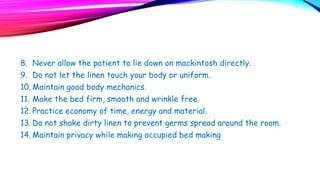 8. Never allow the patient to lie down on mackintosh directly.
9. Do not let the linen touch your body or uniform.
10. Maintain good body mechanics.
11. Make the bed firm, smooth and wrinkle free.
12. Practice economy of time, energy and material.
13. Do not shake dirty linen to prevent germs spread around the room.
14. Maintain privacy while making occupied bed making
 