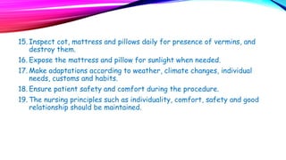 15. Inspect cot, mattress and pillows daily for presence of vermins, and
destroy them.
16. Expose the mattress and pillow for sunlight when needed.
17. Make adaptations according to weather, climate changes, individual
needs, customs and habits.
18. Ensure patient safety and comfort during the procedure.
19. The nursing principles such as individuality, comfort, safety and good
relationship should be maintained.
 
