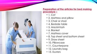 Preparation of the articles for bed making
procedure –
• 1. Cot
• 2. Mattress and pillow
• 3. Chair or stool
• 4. Bedside table
• 5. Mackintosh
• 6. Blanket
• 7. Mattress cover
• 8. Top sheet and bottom sheet
• 9. Draw sheet
• 10. Pillowcase
• 11. Counterpane
• 12. Laundry bag
• 13. Dusters
 