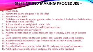 STEPS OF BED MAKING PROCEDURE -
1. Wash hands.
2. Remove the pillow and place it on the chair.
3. Remove the top linen.
4. Fold the draw sheet. Bring the opposite end to the middle of the bed and fold them into
three. Place it over the chair.
5. Roll the mackintosh and place it on the chair.
6. Remove the bottom sheet and the soiled mattress cover.
7. Dust the mattress with a dry duster.
8. Place the bottom sheet on the mattress and tuck it securely at the top on the near
side.
9. Make a mitered corner and tuck at the foot end. Tuck the sheet along the sides.
10. Place the mackintosh nearly 37 cm from the head and tuck it along the sides.
11. Place the top sheet.
12. Place the blanket over the top sheet 15 to 20 cm below the top of the mattress.
13. Put the pillowcase on the pillow and place the pillow at the head end.
 