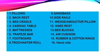 • 1.PILLOWS 9.SANDBAGS
• 2. BACK REST 10.SIDE RAILS
• 3. BED CRADLE 11. WEDGE/ABDUCTOR PILLOW
• 4. CARDIAC TABLE 12. KNEE REST
• 5. MATTRESSES 13.BED BLOCKS
• 6. TRAPEZE BAR 14. AIR CUSHION
• 7. FOOTBOARD 15. RUBBER & COTTON RINGS
• 8.TROCHANTER ROLL 16. Hand rolls
 