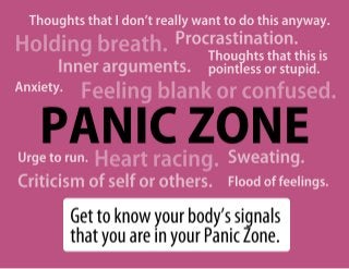 Thoughts that I don’t really want to do this anyway.
Holding breath.  Procrastination.
                     Thoughts that this is
    Inner arguments. pointless or stupid.
Anxiety.    Feeling blank or confused.
    PANIC ZONE
      Heart racing.
Urge to run.                        Sweating.
Criticism of self or others.        Flood of feelings.

           Get to know your body’s signals
           that you are in your Panic Zone.
 
