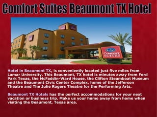 Hotel in Beaumont TX , is conveniently located just five miles from Lamar University. This Beaumont, TX hotel is minutes away from Ford Park Texas, the McFaddin-Ward House, the Clifton Steamboat Museum and the Beaumont Civic Center Complex, home of the Jefferson Theatre and The Julie Rogers Theatre for the Performing Arts. Beaumont TX Hotels  has the perfect accommodations for your next vacation or business trip. Make us your home away from home when visiting the Beaumont, Texas area. Comfort Suites Beaumont TX Hotel 