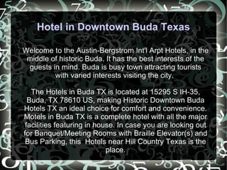 Hotel in Downtown Buda Texas Welcome to the Austin-Bergstrom Int'l Arpt Hotels, in the middle of historic Buda. It has the best interests of the guests in mind. Buda is busy town attracting tourists with varied interests visiting the city.  The Hotels in Buda TX is located at 15295 S IH-35, Buda, TX 78610 US, making Historic Downtown Buda Hotels TX an ideal choice for comfort and convenience. Motels in Buda TX is a complete hotel with all the major facilities featuring in house. In case you are looking out for Banquet/Meeting Rooms with Braille Elevator(s) and Bus Parking, this  Hotels near Hill Country Texas is the place. 