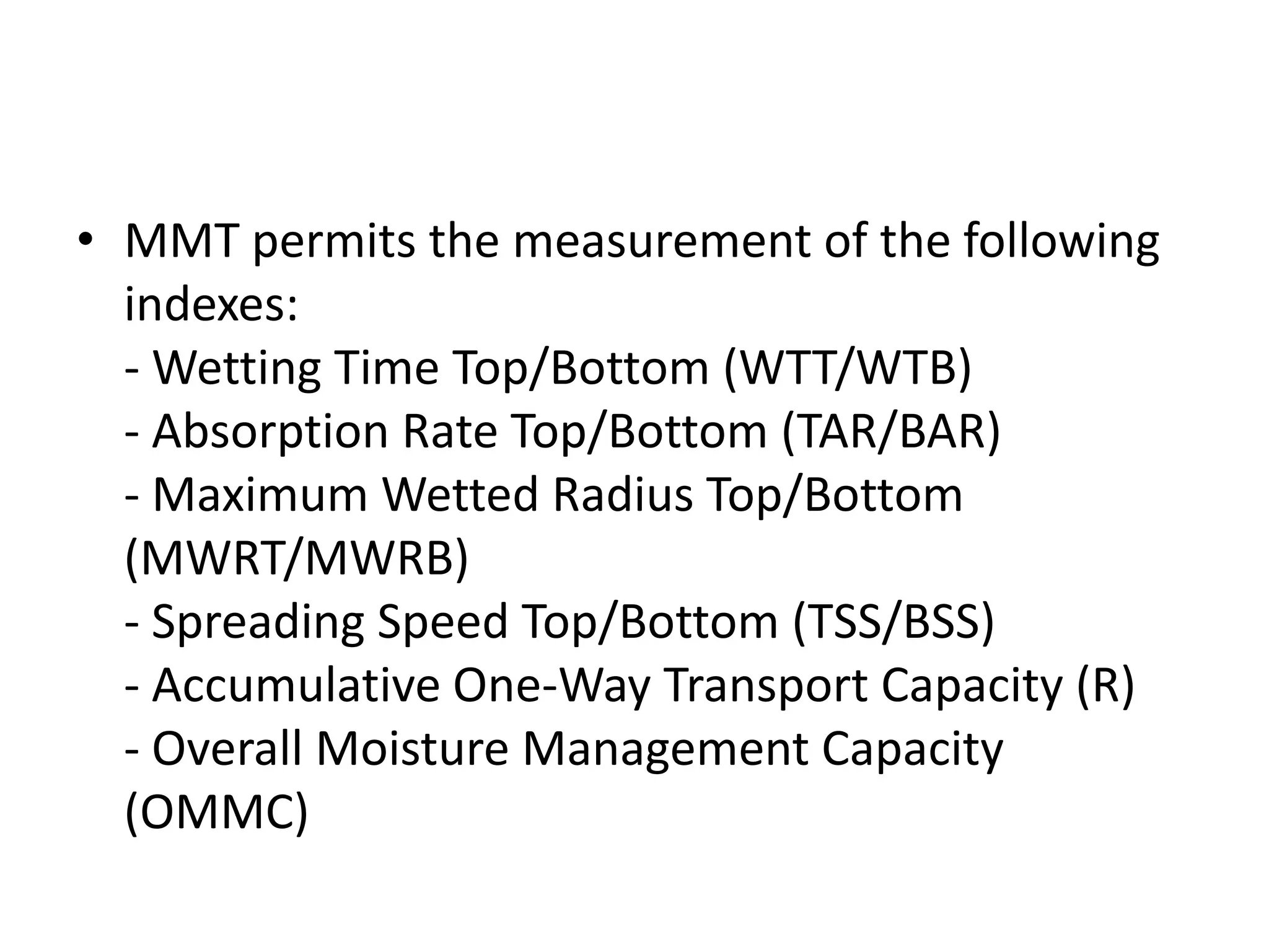 • MMT permits the measurement of the following
indexes:
- Wetting Time Top/Bottom (WTT/WTB)
- Absorption Rate Top/Bottom (TAR/BAR)
- Maximum Wetted Radius Top/Bottom
(MWRT/MWRB)
- Spreading Speed Top/Bottom (TSS/BSS)
- Accumulative One-Way Transport Capacity (R)
- Overall Moisture Management Capacity
(OMMC)
 