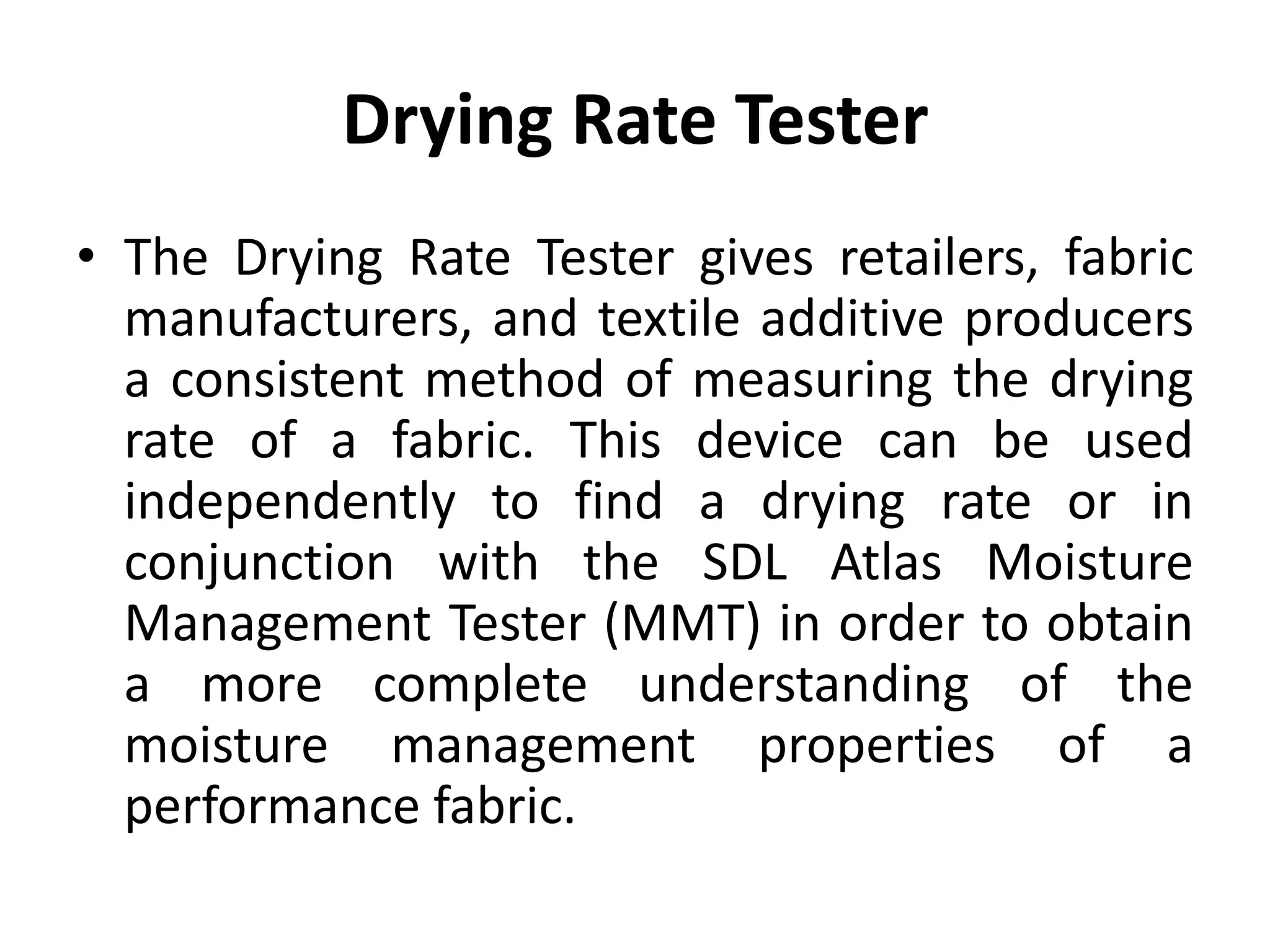 Drying Rate Tester
• The Drying Rate Tester gives retailers, fabric
manufacturers, and textile additive producers
a consistent method of measuring the drying
rate of a fabric. This device can be used
independently to find a drying rate or in
conjunction with the SDL Atlas Moisture
Management Tester (MMT) in order to obtain
a more complete understanding of the
moisture management properties of a
performance fabric.
 