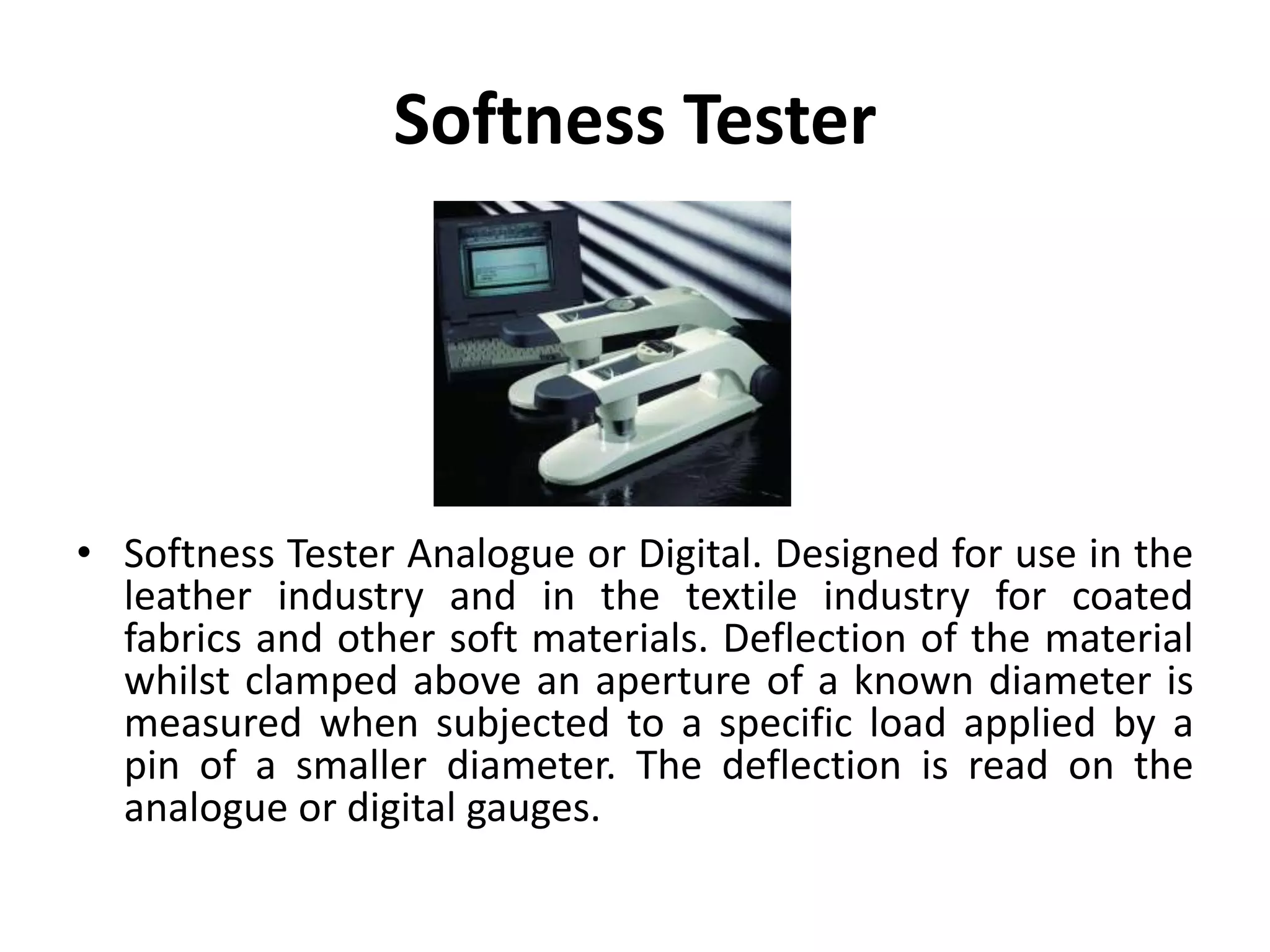 Softness Tester
• Softness Tester Analogue or Digital. Designed for use in the
leather industry and in the textile industry for coated
fabrics and other soft materials. Deflection of the material
whilst clamped above an aperture of a known diameter is
measured when subjected to a specific load applied by a
pin of a smaller diameter. The deflection is read on the
analogue or digital gauges.
 