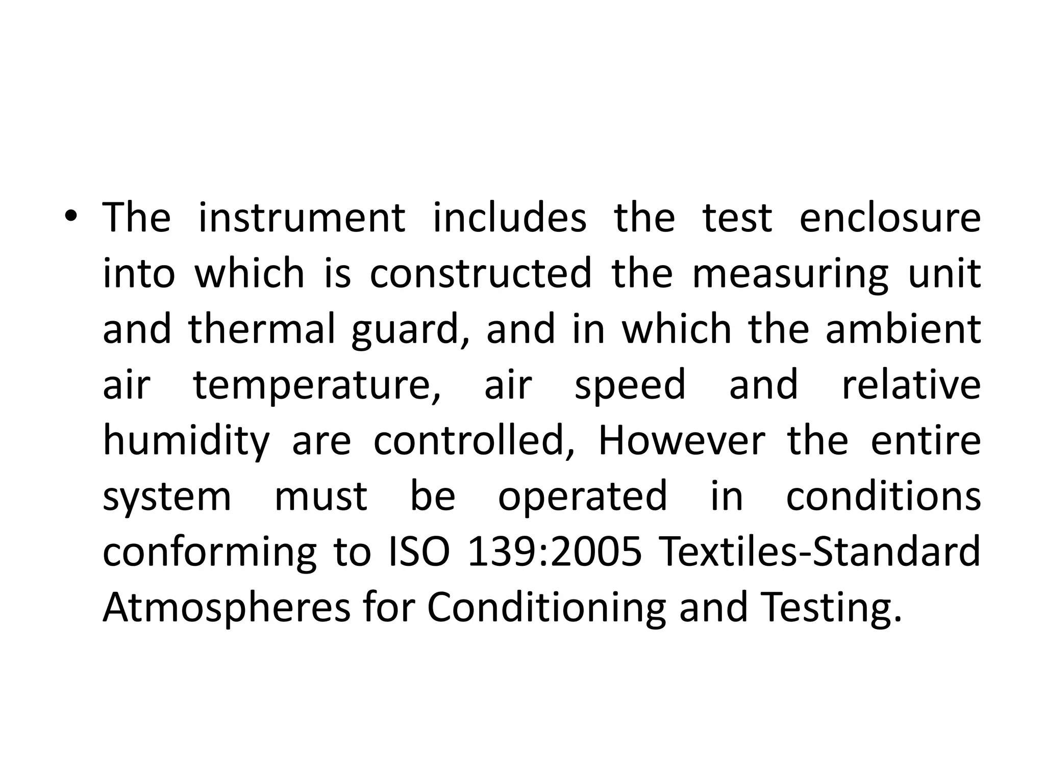 • The instrument includes the test enclosure
into which is constructed the measuring unit
and thermal guard, and in which the ambient
air temperature, air speed and relative
humidity are controlled, However the entire
system must be operated in conditions
conforming to ISO 139:2005 Textiles-Standard
Atmospheres for Conditioning and Testing.
 