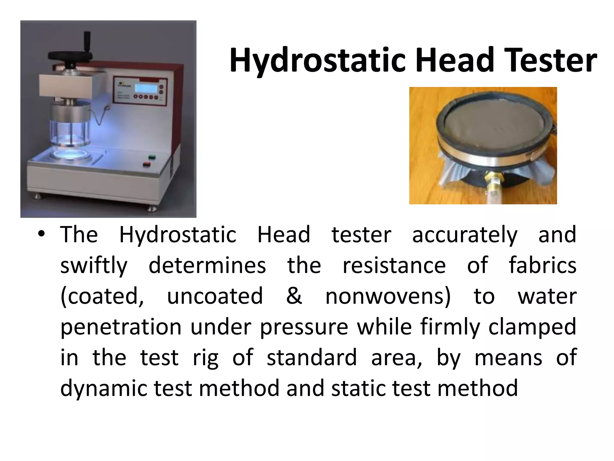Hydrostatic Head Tester
• The Hydrostatic Head tester accurately and
swiftly determines the resistance of fabrics
(coated, uncoated & nonwovens) to water
penetration under pressure while firmly clamped
in the test rig of standard area, by means of
dynamic test method and static test method
 