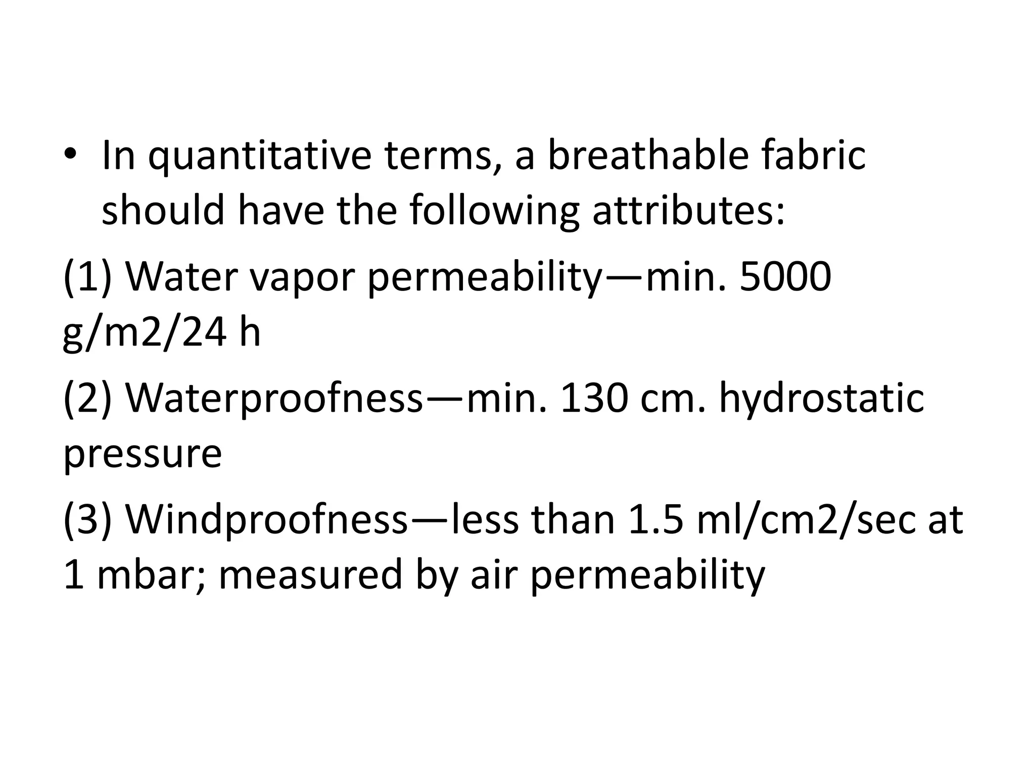 • In quantitative terms, a breathable fabric
should have the following attributes:
(1) Water vapor permeability—min. 5000
g/m2/24 h
(2) Waterproofness—min. 130 cm. hydrostatic
pressure
(3) Windproofness—less than 1.5 ml/cm2/sec at
1 mbar; measured by air permeability
 