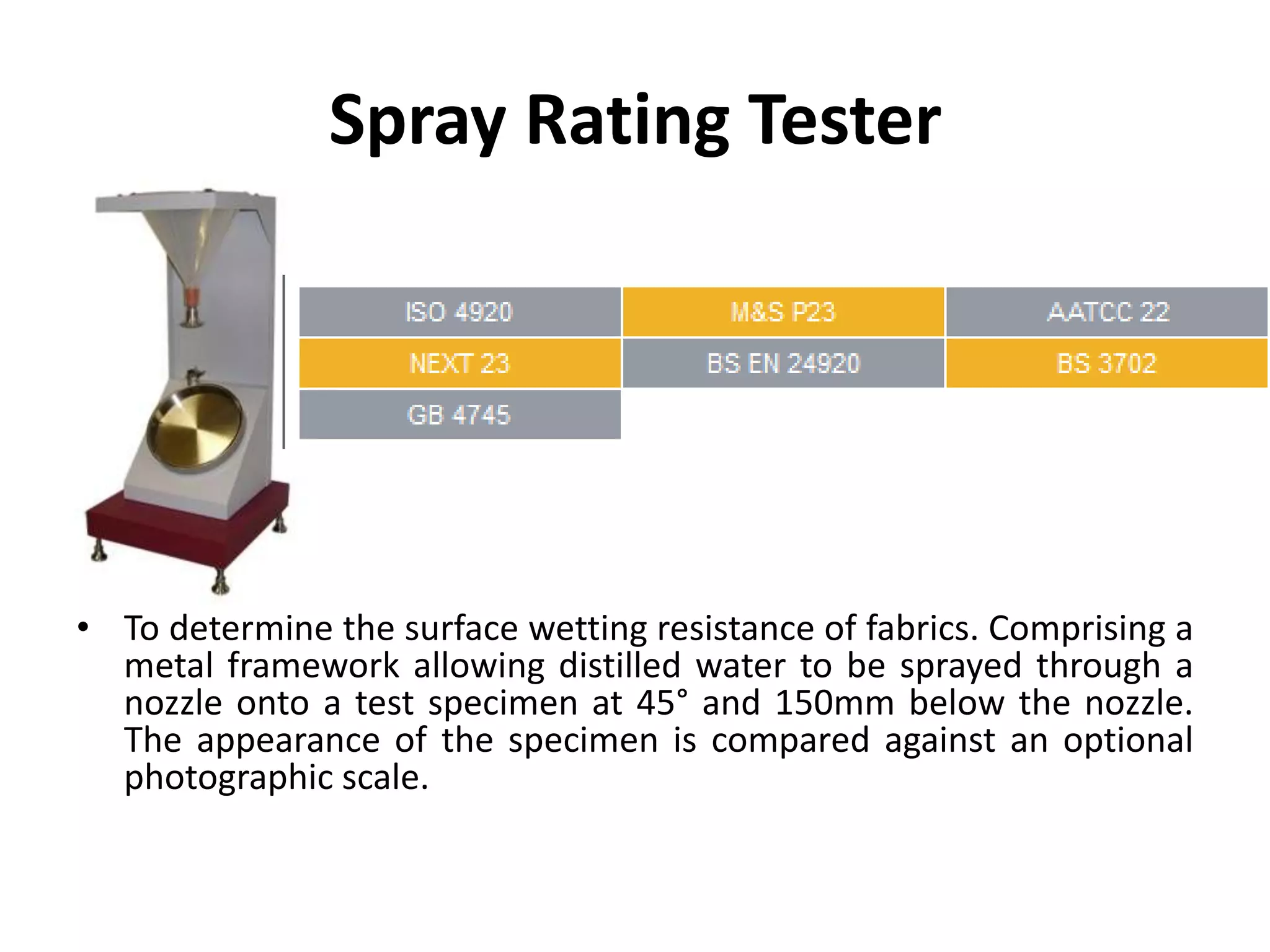 Spray Rating Tester
• To determine the surface wetting resistance of fabrics. Comprising a
metal framework allowing distilled water to be sprayed through a
nozzle onto a test specimen at 45° and 150mm below the nozzle.
The appearance of the specimen is compared against an optional
photographic scale.
 