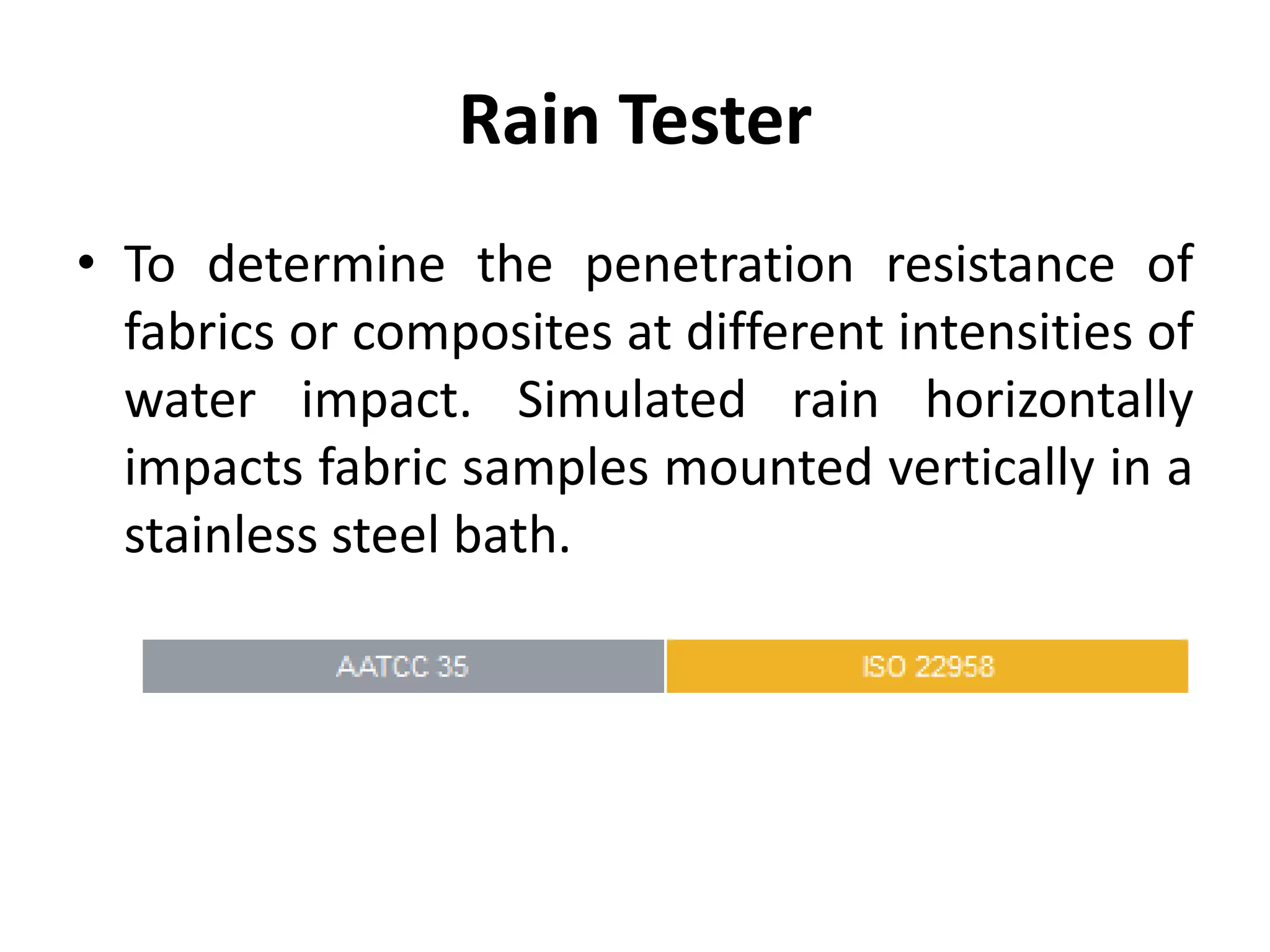 Rain Tester
• To determine the penetration resistance of
fabrics or composites at different intensities of
water impact. Simulated rain horizontally
impacts fabric samples mounted vertically in a
stainless steel bath.
 