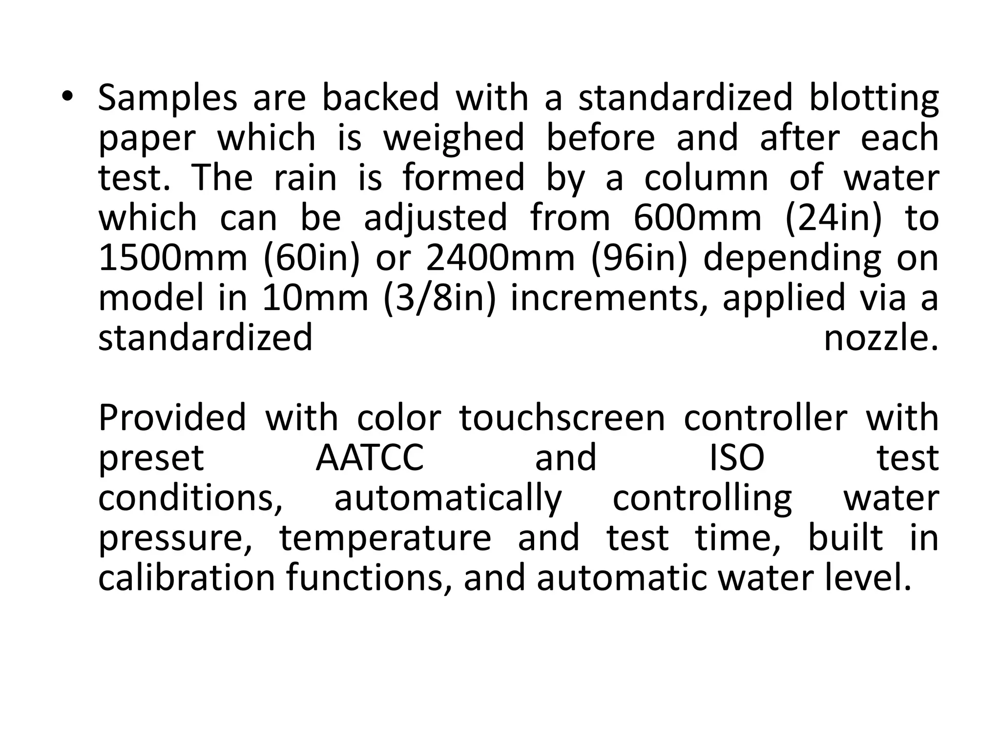 • Samples are backed with a standardized blotting
paper which is weighed before and after each
test. The rain is formed by a column of water
which can be adjusted from 600mm (24in) to
1500mm (60in) or 2400mm (96in) depending on
model in 10mm (3/8in) increments, applied via a
standardized nozzle.
Provided with color touchscreen controller with
preset AATCC and ISO test
conditions, automatically controlling water
pressure, temperature and test time, built in
calibration functions, and automatic water level.
 