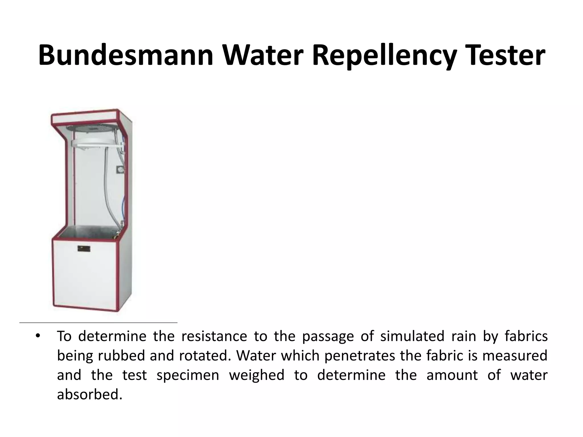 Bundesmann Water Repellency Tester
• To determine the resistance to the passage of simulated rain by fabrics
being rubbed and rotated. Water which penetrates the fabric is measured
and the test specimen weighed to determine the amount of water
absorbed.
 