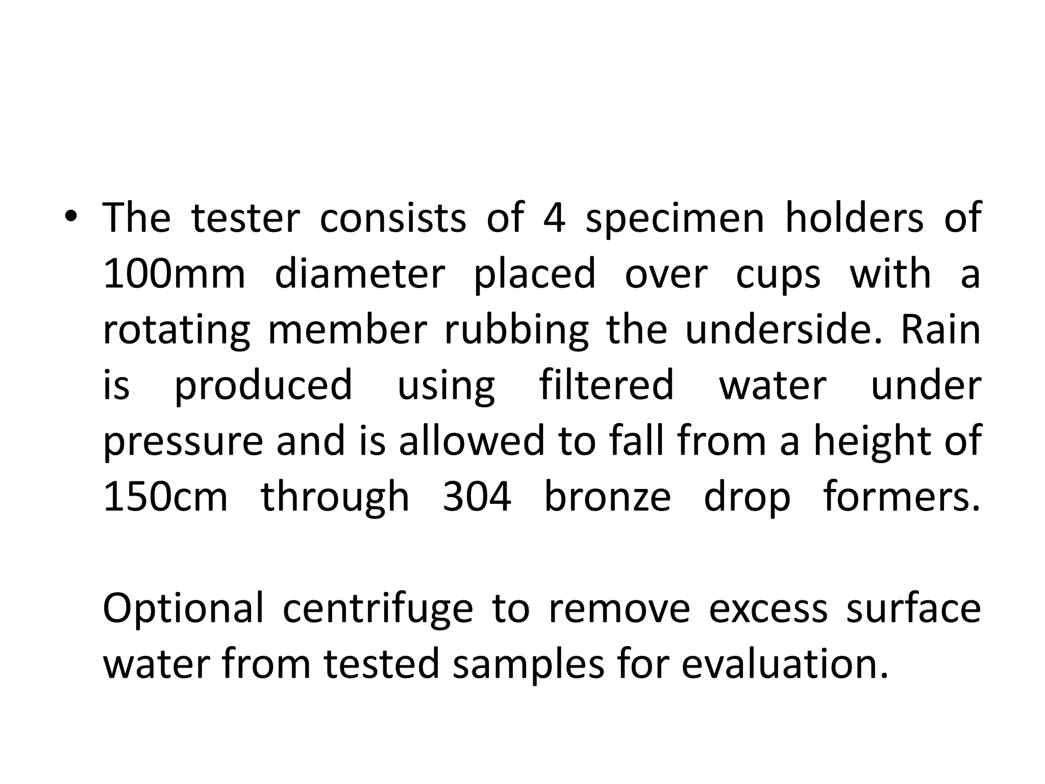 • The tester consists of 4 specimen holders of
100mm diameter placed over cups with a
rotating member rubbing the underside. Rain
is produced using filtered water under
pressure and is allowed to fall from a height of
150cm through 304 bronze drop formers.
Optional centrifuge to remove excess surface
water from tested samples for evaluation.
 
