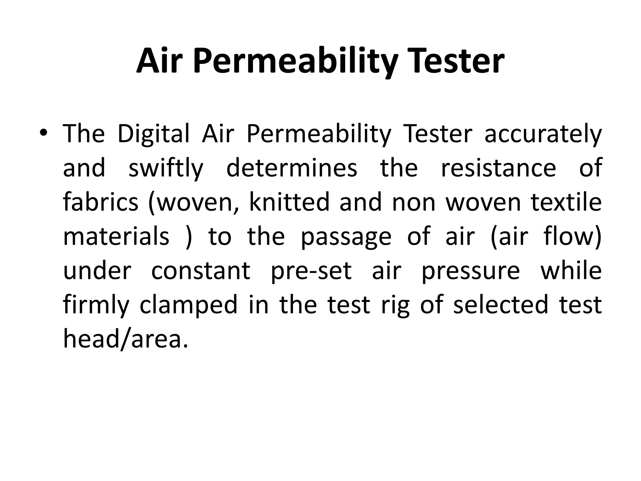 Air Permeability Tester
• The Digital Air Permeability Tester accurately
and swiftly determines the resistance of
fabrics (woven, knitted and non woven textile
materials ) to the passage of air (air flow)
under constant pre-set air pressure while
firmly clamped in the test rig of selected test
head/area.
 