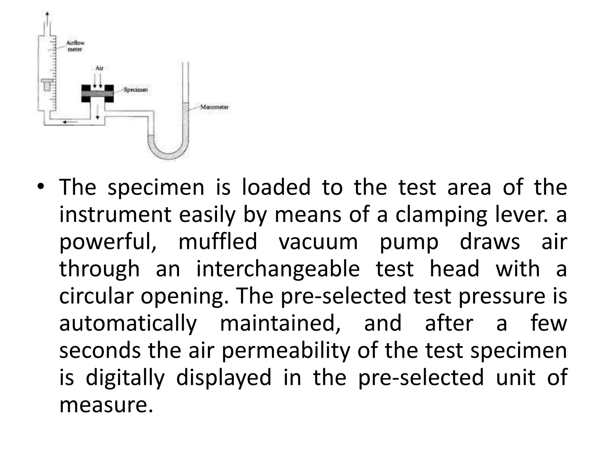 • The specimen is loaded to the test area of the
instrument easily by means of a clamping lever. a
powerful, muffled vacuum pump draws air
through an interchangeable test head with a
circular opening. The pre-selected test pressure is
automatically maintained, and after a few
seconds the air permeability of the test specimen
is digitally displayed in the pre-selected unit of
measure.
 