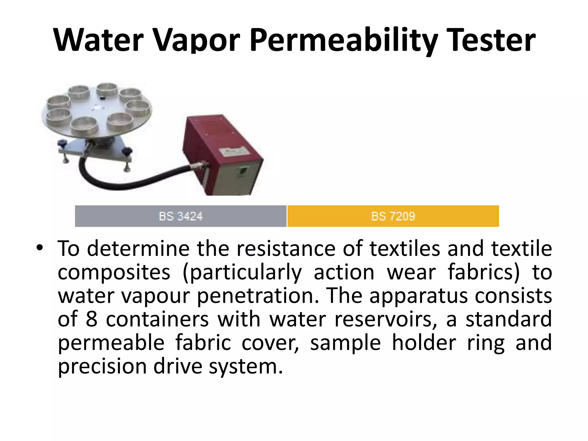 Water Vapor Permeability Tester
• To determine the resistance of textiles and textile
composites (particularly action wear fabrics) to
water vapour penetration. The apparatus consists
of 8 containers with water reservoirs, a standard
permeable fabric cover, sample holder ring and
precision drive system.
 