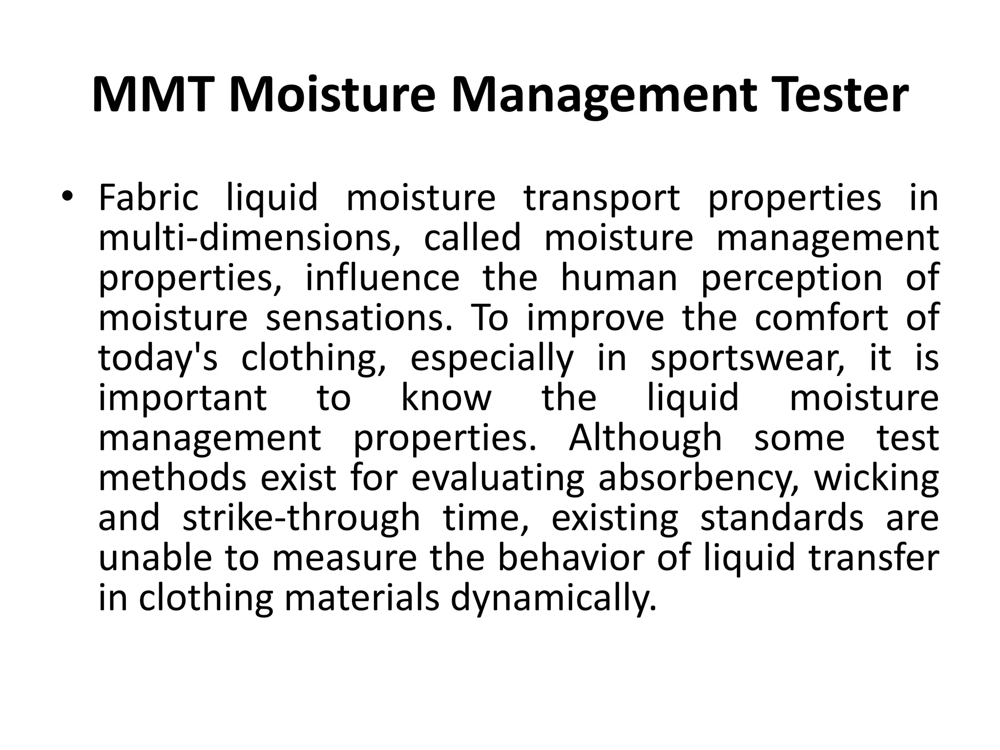 MMT Moisture Management Tester
• Fabric liquid moisture transport properties in
multi-dimensions, called moisture management
properties, influence the human perception of
moisture sensations. To improve the comfort of
today's clothing, especially in sportswear, it is
important to know the liquid moisture
management properties. Although some test
methods exist for evaluating absorbency, wicking
and strike-through time, existing standards are
unable to measure the behavior of liquid transfer
in clothing materials dynamically.
 