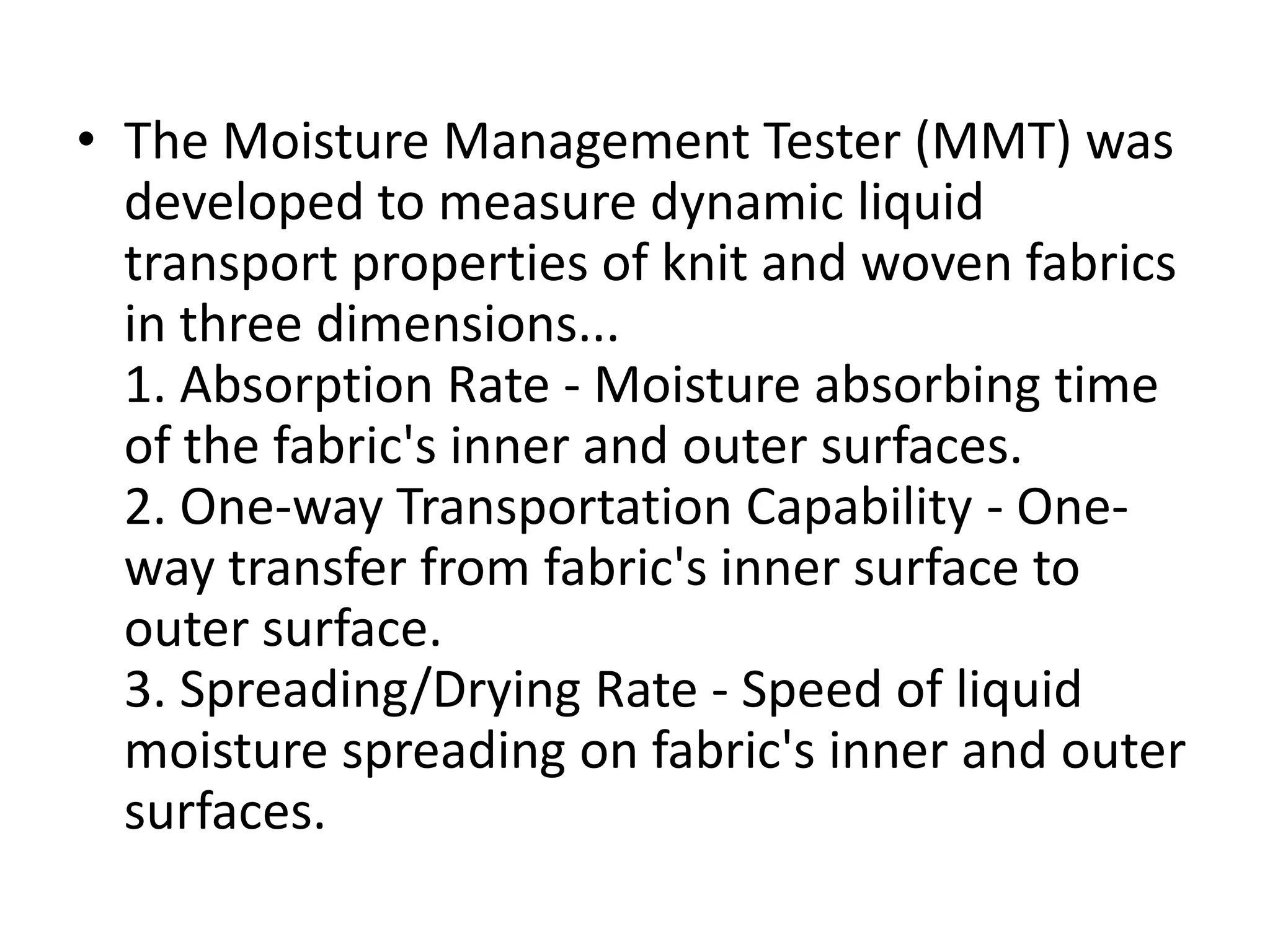 • The Moisture Management Tester (MMT) was
developed to measure dynamic liquid
transport properties of knit and woven fabrics
in three dimensions...
1. Absorption Rate - Moisture absorbing time
of the fabric's inner and outer surfaces.
2. One-way Transportation Capability - One-
way transfer from fabric's inner surface to
outer surface.
3. Spreading/Drying Rate - Speed of liquid
moisture spreading on fabric's inner and outer
surfaces.
 