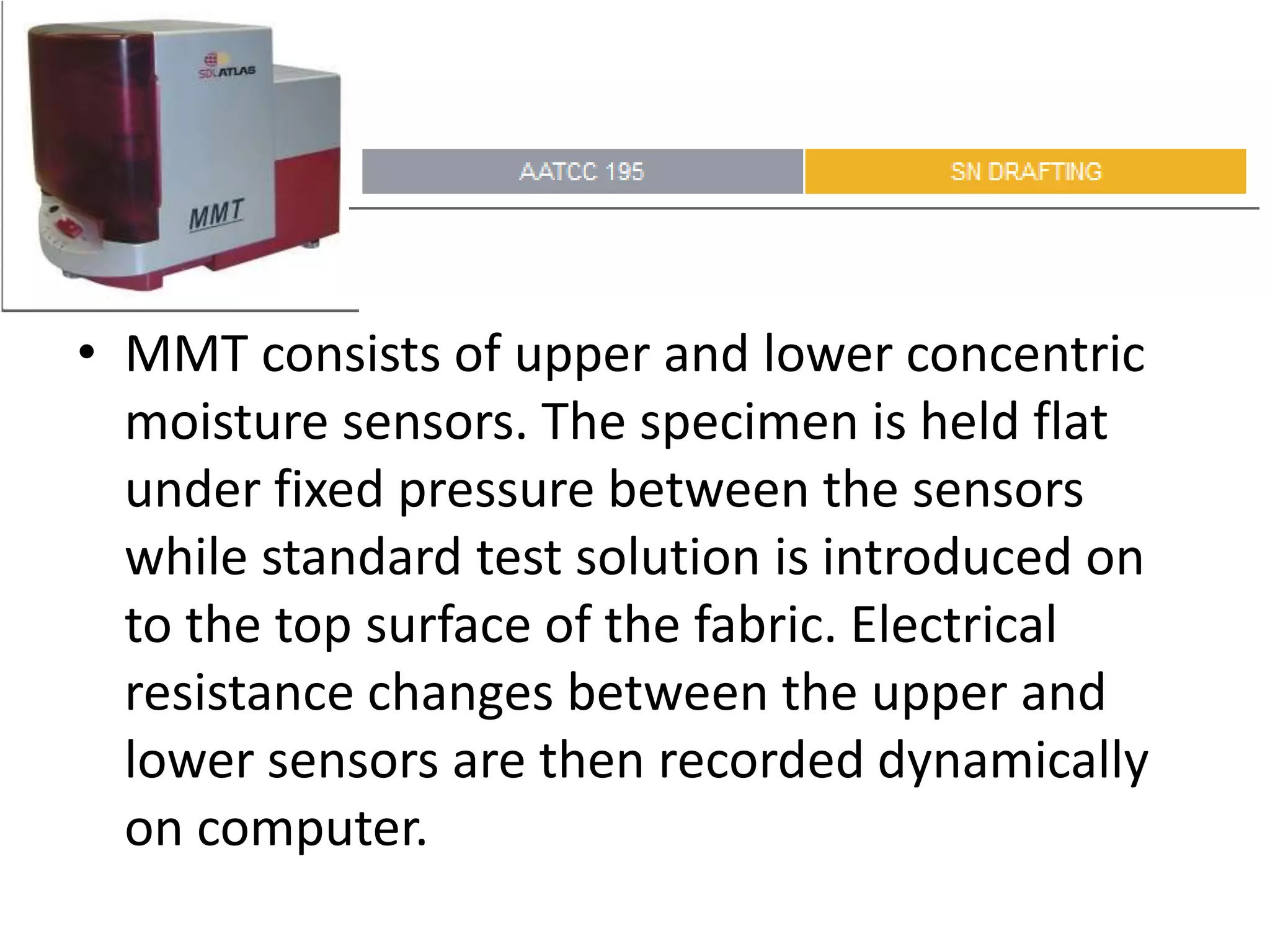 • MMT consists of upper and lower concentric
moisture sensors. The specimen is held flat
under fixed pressure between the sensors
while standard test solution is introduced on
to the top surface of the fabric. Electrical
resistance changes between the upper and
lower sensors are then recorded dynamically
on computer.
 