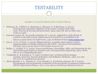 TESTABILITY
Samples of research influenced by Comfort Theory:
 Pedrazza, M., Trifiletti, E., Berlanda, S., Minuzzo, S., & Motteran, A. (2015).
Development and initial validation of the nurses' comfort with touch
scale. Journal of Nursing Measurement, 23(3), 364-378. doi:10.1891/1061-
3749.23.3.364
 Guevara Lozano, M., & Laverde Contreras, O. L. (2015). Application of the theory of
comfort in the bath in bed. [Aplicación de la teoría de la comodidad en El
baño en cama] Index De Enfermeria, 24(1-2) Retrieved from www.scopus.com
 Lee, E., Li, N., & Yates, A. (2015). Magnet journey: A quality improvement project-
implementation of family visitation in the PACU. Journal of Perianesthesia
Nursing, 30(1), 39-49. doi:10.1016/j.jopan.2014.01.010
 McRee, L., & Reed, P. G. (2016). Nurse practitioners: Knowledge, skills, and leadership for the
end-of-life conversation in intensive care. Nursing Science Quarterly, 29(1), 78-81.
doi:10.1177/0894318415614910
 Vendlinski, S., & Kolcaba, K. Y. (1997). Comfort care: A framework for hospice
nursing. American Journal of Hospice and Palliative Medicine, 14(6), 271-276.
doi:10.1177/104990919701400602
 Alves-Apóstolo, J. L., Kolcaba, K., Cruz-Mendes, A., & Calvário-Antunes, M. T. (2007).
Development and psychometric evaluation of the psychiatric in-patients comfort scale
(PICS). Enfermeria Clinica, 17(1), 17-23. doi:10.1016/S1130-8621(07)71760-6
 