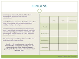 ORIGINS
After two years of research, Kolcaba defines three
technical types of comfort: relief, ease and
transcendence.
Inspired following a conference, she further defines these
three types of comfort as occurring physically and
mentally; creating a six cell grid.
Upon receiving advice from colleagues and advisors to
create a more holistic approach she expands this further
to include physical, psychospiritual, sociocultural and
environmental comfort creating the 12 cell taxonomic
structure for comfort.
This grid encompasses all the qualities of comfort, and
helps create the practical definition.
Comfort – the immediate experience of being
strengthened by having needs for relief, ease, and
transcendence met in four contexts (physical,
psychospiritual, sociocultural, and environmental)
(Kolcaba, 1992).
Relief Ease Transcendence
Physical
Psychospiritual
Environmental
Sociocultural
(Peterson & Bredow, 2013, p. 195-196)
 