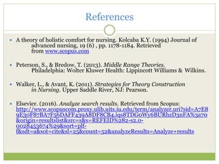 References
 A theory of holistic comfort for nursing. Kolcaba K.Y. (1994) Journal of
advanced nursing, 19 (6) , pp. 1178-1184. Retrieved
from www.scopus.com
 Peterson, S., & Bredow, T. (2013). Middle Range Theories.
Philadelphia: Wolter Kluwer Health: Lippincott Williams & Wilkins.
 Walker, L., & Avant, K. (2011). Strategies for Theory Construction
in Nursing. Upper Saddle River, NJ: Pearson.
 Elsevier. (2016). Analyze search results. Retrieved from Scopus:
http://www.scopuscom.proxy.ulib.uits.iu.edu/term/analyzer.uri?sid=A7E8
9E30F87BA7F56DAFF439A8DF8CB4.iqs8TDG0Wy6BURhzD3nFA%3a70
&origin=resultslist&src=s&s=REFEID%282-s2.0-
0028453674%29&sort=plf-
f&sdt=a&sot=cite&sl=25&count=52&analyzeResults=Analyze+results
 