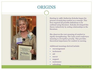 ORIGINS
Starting in 1988, Katherine Kolcaba began the
process of analyzing comfort as a concept. This
first required all possible definitions to be
outlined using literature. Kolcaba developed this
theory inductively by noting relationships in the
literature.
She observes the root meaning of comfort to
signify strengthening. The Latin word confortare
meaning to strengthen greatly. This provides
theoretical importance for comfort in nursing.
Additional meanings derived include:
 encouragement
 incitement
 aid
 succor
 support
 sustenance
 refreshing
(Peterson & Bredow, 2013, p. 195)
 