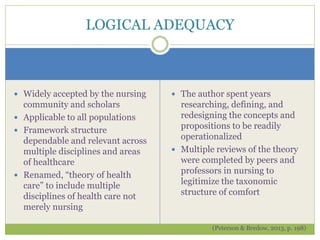  Widely accepted by the nursing
community and scholars
 Applicable to all populations
 Framework structure
dependable and relevant across
multiple disciplines and areas
of healthcare
 Renamed, “theory of health
care” to include multiple
disciplines of health care not
merely nursing
 The author spent years
researching, defining, and
redesigning the concepts and
propositions to be readily
operationalized
 Multiple reviews of the theory
were completed by peers and
professors in nursing to
legitimize the taxonomic
structure of comfort
(Peterson & Bredow, 2013, p. 198)
LOGICAL ADEQUACY
 