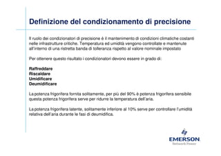 Definizione del condizionamento di precisione

Il ruolo dei condizionatori di precisione è il mantenimento di condizioni climatiche costanti
nelle infrastrutture critiche. Temperatura ed umidità vengono controllate e mantenute
all’interno di una ristretta banda di tolleranza rispetto al valore nominale impostato

Per ottenere questo risultato i condizionatori devono essere in grado di:

Raffreddare
Riscaldare
Umidificare
Deumidificare

La potenza frigorifera fornita solitamente, per più del 90% è potenza frigorifera sensibile
questa potenza frigorifera serve per ridurre la temperatura dell’aria.

La potenza frigorifera latente, solitamente inferiore al 10% serve per controllare l’umidità
relativa dell’aria durante le fasi di deumidifica.
 