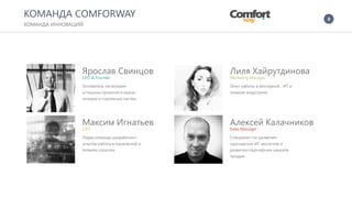 8
Ярослав Свинцов
CEO & Founder
Основатель нескольких
успешных проектов в нишах
телеком и платежных систем.
Максим Игнатьев
СTO
Лидер команды разработки с
опытом работы в банковской и
телеком отраслях.
Лиля Хайрутдинова
Marketing Manager
Опыт работы в венчурной , ИТ и
телеком индустриях.
Алексей Калачников
Sales Manager
Специалист по развитию
партнерских ИТ экосистем и
развитию партнерских каналов
продаж.
КОМАНДА COMFORWAY
КОМАНДА ИННОВАЦИЙ
 