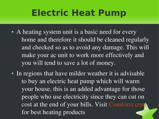 Electric Heat Pump
    ●   A heating system unit is a basic need for every 
         home and therefore it should be cleaned regularly 
         and checked so as to avoid any damage. This will 
         make your ac unit to work more effectively and 
         you will tend to save a lot of money. 
    ●   In regions that have milder weather it is advisable 
          to buy an electric heat pump which will warm 
          your house, this is an added advantage for those 
          people who use electricity since they can cut on 
          cost at the end of your bills. Visit Comfortz.com 
 
          for best heating products
                                   
 