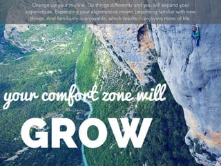 Change up your routine. Do things differently and you will expand your
experiences. Expanding your experiences means becoming familiar with new
things. And familiarity is enjoyable, which results in enjoying more of life.
 