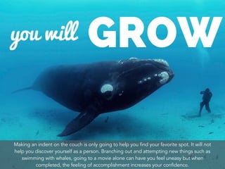 Making an indent on the couch is only going to help you find your favorite spot. It will not
help you discover yourself as a person. Branching out and attempting new things such as
swimming with whales, going to a movie alone can have you feel uneasy but when
completed, the feeling of accomplishment increases your confidence.
 