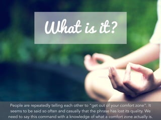 People are repeatedly telling each other to “get out of your comfort zone”. It
seems to be said so often and casually that the phrase has lost its quality. We
need to say this command with a knowledge of what a comfort zone actually is.
 