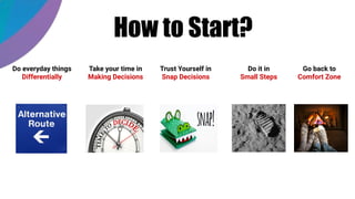 How to Start?
Take your time in
Making Decisions
Do everyday things
Differentially
Trust Yourself in
Snap Decisions
Do it in
Small Steps
Go back to
Comfort Zone
 