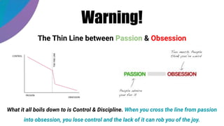 Warning!
The Thin Line between Passion & Obsession
What it all boils down to is Control & Discipline. When you cross the line from passion
into obsession, you lose control and the lack of it can rob you of the joy.
 