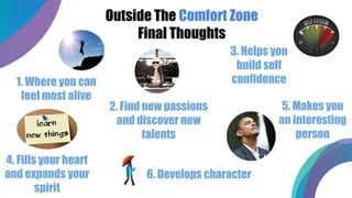 Outside The Comfort Zone
Final Thoughts
1. Where you can
feel most alive
2. Find new passions
and discover new
talents
3. Helps you
build self
confidence
4. Fills your heart
and expands your
spirit
5. Makes you
an interesting
person
6. Develops character
 