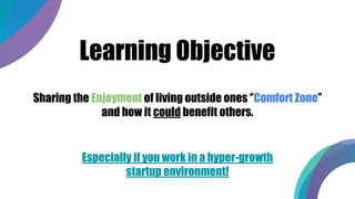 Learning Objective
Sharing the Enjoyment of living outside ones ‘’Comfort Zone’’
and how it could benefit others.
Especially if you work in a hyper-growth
startup environment!
 