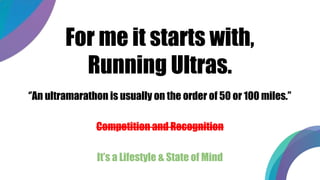 For me it starts with,
Running Ultras.
‘’An ultramarathon is usually on the order of 50 or 100 miles.’’
Competition and Recognition
It’s a Lifestyle & State of Mind
 