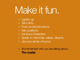 Make it fun.
• Lighten up
• Tell a story
• Push emotional buttons
• Ask questions
• Introduce characters
• Speak to memories, values, dreams
• Use your sense of humor
• And remember who you are talking about… 
The reader
 