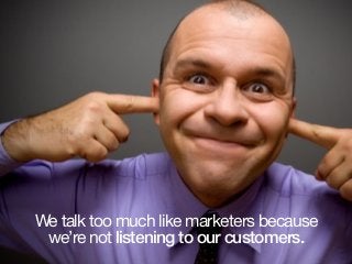 We talk too much like marketers because
we’re not listening to our customers.
 