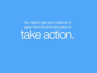 You need to get your customer to  
agree this is the time and place to
take action.
 