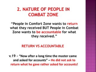“People in Comfort Zone wants to return
what they received BUT People in Combat
Zone wants to be accountable for what
they received.”
RETURN VS ACCOUNTABLE
v.19 - “Now after a long time the master came
and asked for accounts” – He did not ask to
return what he gave rather asked for accounts!
 