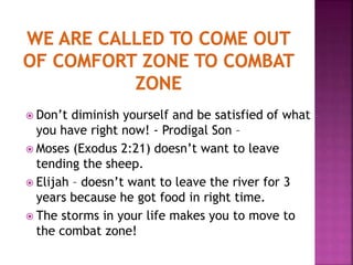  Don’t diminish yourself and be satisfied of what
you have right now! - Prodigal Son –
 Moses (Exodus 2:21) doesn’t want to leave
tending the sheep.
 Elijah – doesn’t want to leave the river for 3
years because he got food in right time.
 The storms in your life makes you to move to
the combat zone!
 