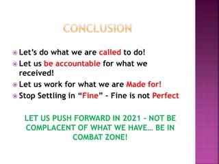  Let’s do what we are called to do!
 Let us be accountable for what we
received!
 Let us work for what we are Made for!
 Stop Settling in “Fine” – Fine is not Perfect
LET US PUSH FORWARD IN 2021 – NOT BE
COMPLACENT OF WHAT WE HAVE… BE IN
COMBAT ZONE!
 
